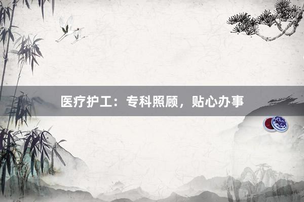 医疗护工：专科照顾，贴心办事